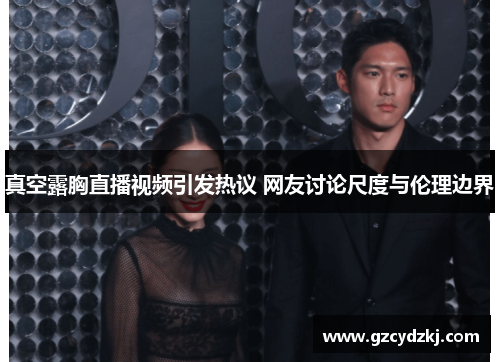 真空露胸直播视频引发热议 网友讨论尺度与伦理边界